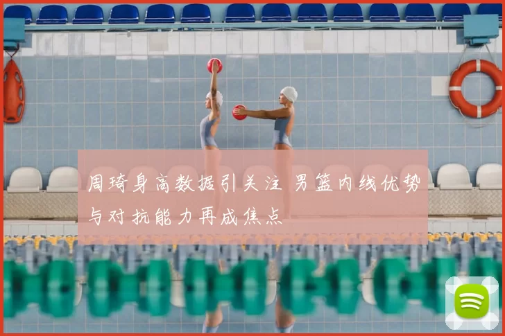 周琦身高数据引关注 男篮内线优势与对抗能力再成焦点