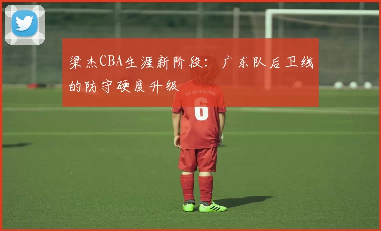 梁杰CBA生涯新阶段：广东队后卫线的防守硬度升级