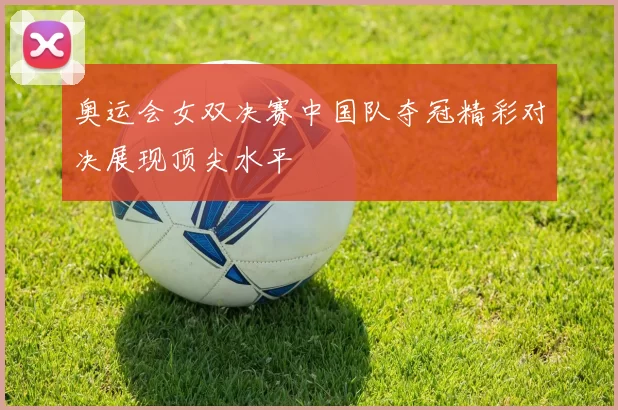 奥运会女双决赛中国队夺冠精彩对决展现顶尖水平