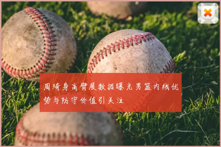 周琦身高臂展数据曝光男篮内线优势与防守价值引关注