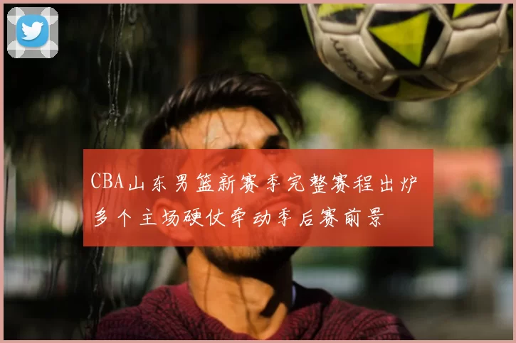 CBA山东男篮新赛季完整赛程出炉 多个主场硬仗牵动季后赛前景