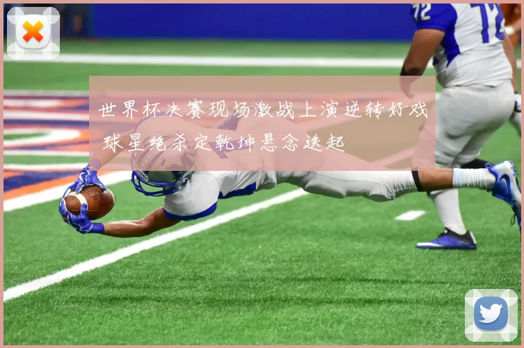 世界杯决赛现场激战上演逆转好戏 球星绝杀定乾坤悬念迭起