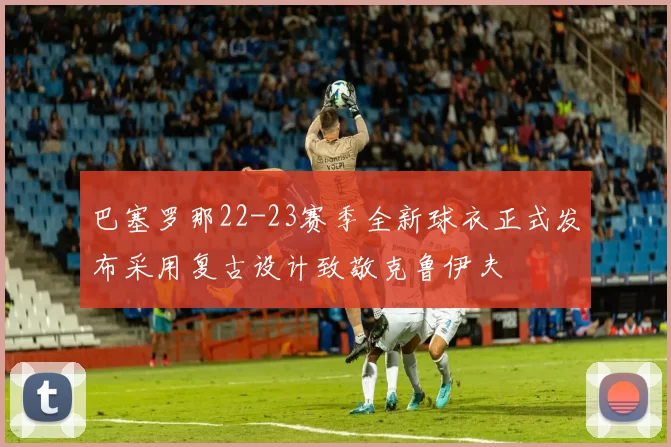 巴塞罗那22-23赛季全新球衣正式发布采用复古设计致敬克鲁伊夫