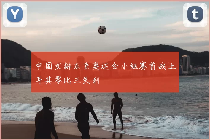 中国女排东京奥运会小组赛首战土耳其零比三失利