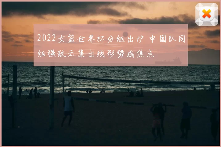 2022女篮世界杯分组出炉 中国队同组强敌云集出线形势成焦点