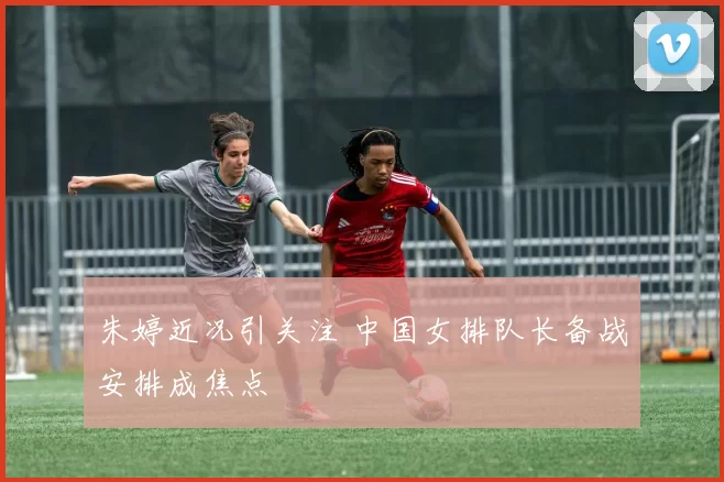 朱婷近况引关注 中国女排队长备战安排成焦点