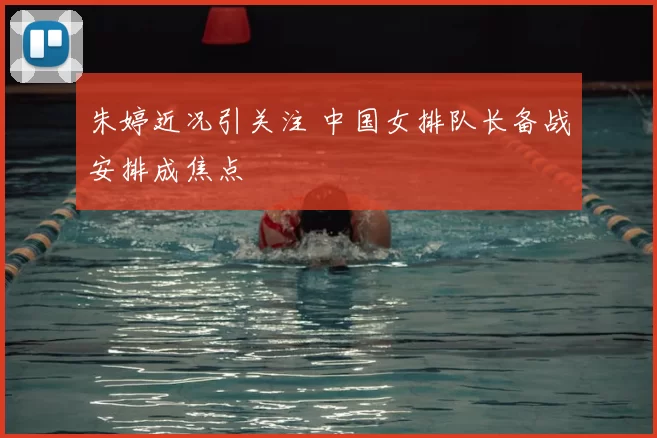 朱婷近况引关注 中国女排队长备战安排成焦点