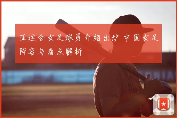 亚运会女足球员介绍出炉 中国女足阵容与看点解析