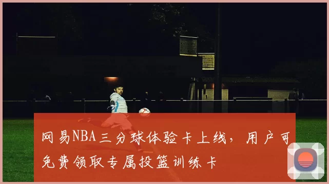 网易NBA三分球体验卡上线，用户可免费领取专属投篮训练卡