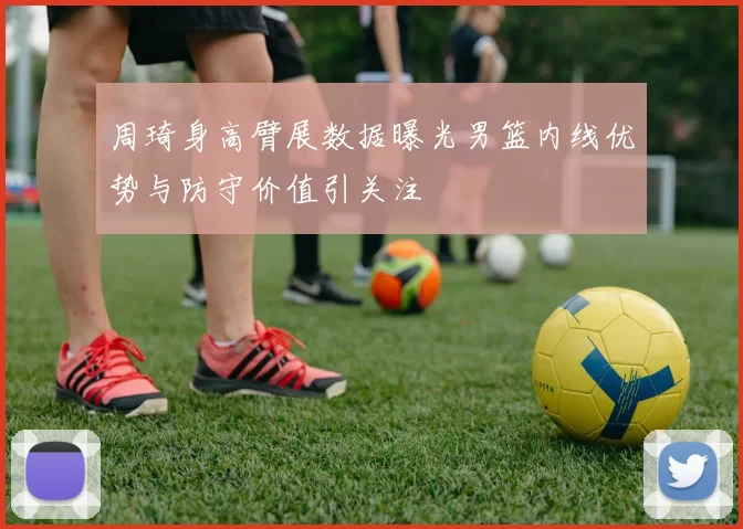 周琦身高臂展数据曝光男篮内线优势与防守价值引关注