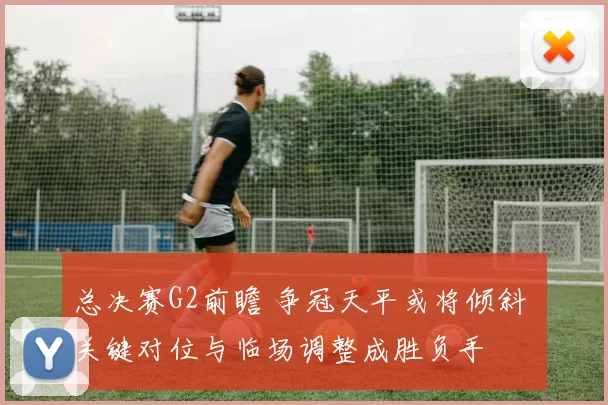 总决赛G2前瞻 争冠天平或将倾斜 关键对位与临场调整成胜负手