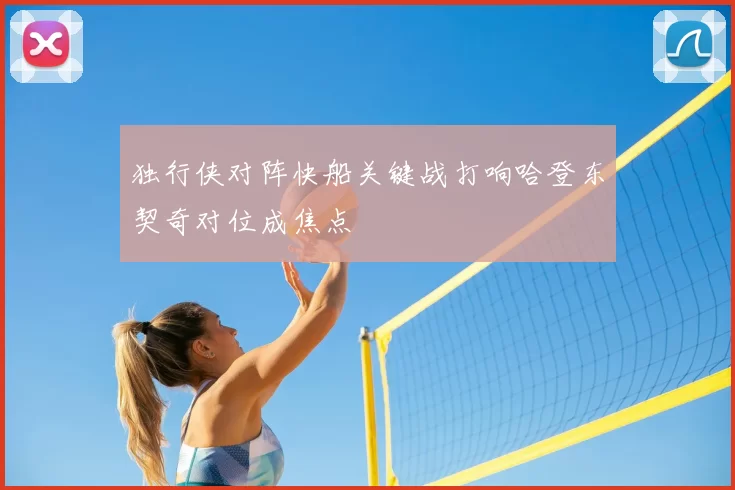 独行侠对阵快船关键战打响哈登东契奇对位成焦点