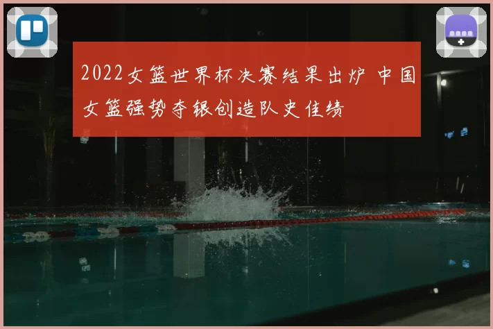 2022女篮世界杯决赛结果出炉 中国女篮强势夺银创造队史佳绩