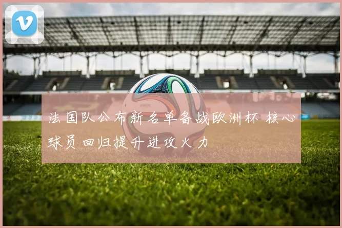 法国队公布新名单备战欧洲杯 核心球员回归提升进攻火力