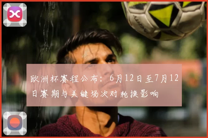 欧洲杯赛程公布：6月12日至7月12日赛期与关键场次对轮换影响