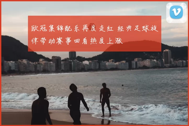 欧冠集锦配乐再度走红 经典足球旋律带动赛事回看热度上涨