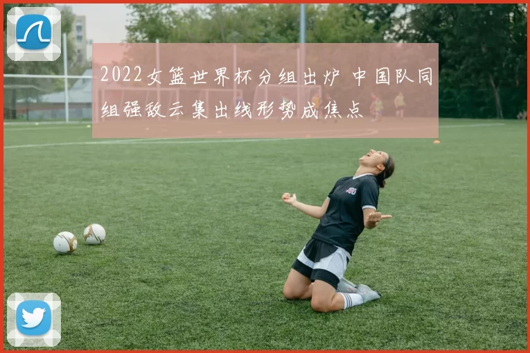 2022女篮世界杯分组出炉 中国队同组强敌云集出线形势成焦点