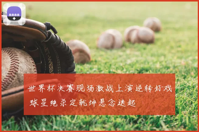 世界杯决赛现场激战上演逆转好戏 球星绝杀定乾坤悬念迭起