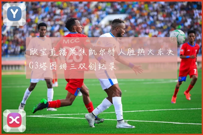欧宝直播聚焦凯尔特人胜热火东决G3塔图姆三双创纪录