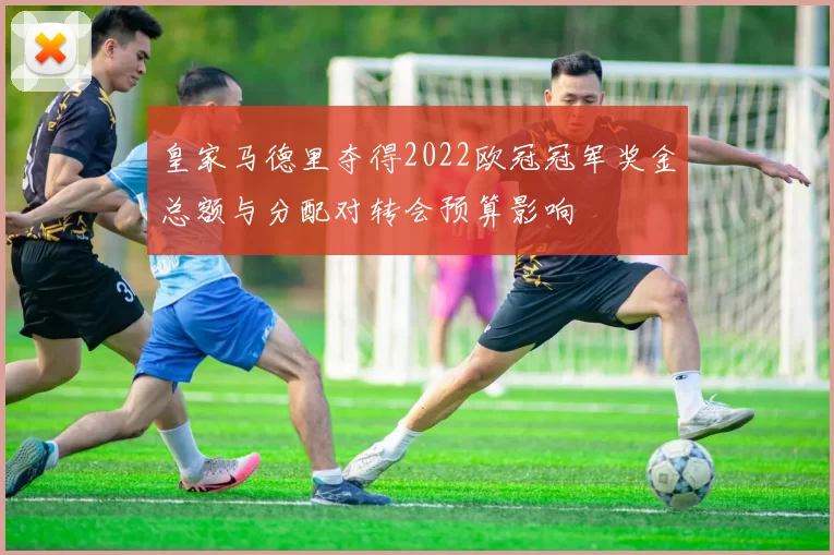 皇家马德里夺得2022欧冠冠军奖金总额与分配对转会预算影响