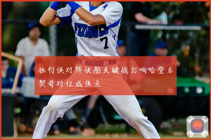 独行侠对阵快船关键战打响哈登东契奇对位成焦点