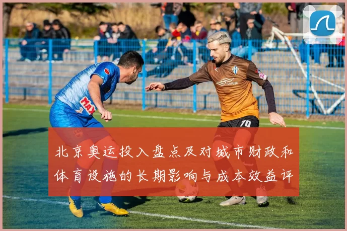 北京奥运投入盘点及对城市财政和体育设施的长期影响与成本效益评估