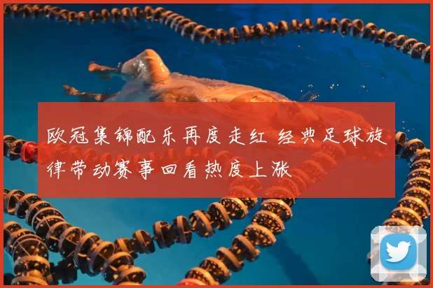 欧冠集锦配乐再度走红 经典足球旋律带动赛事回看热度上涨