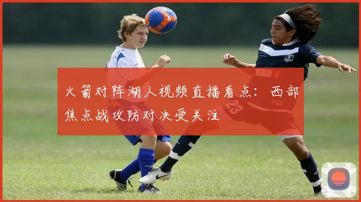 火箭对阵湖人视频直播看点：西部焦点战攻防对决受关注