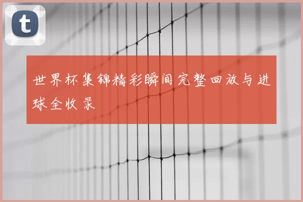 世界杯集锦精彩瞬间完整回放与进球全收录