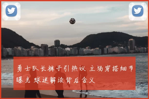 勇士队长裤子引热议 主场穿搭细节曝光 球迷解读背后含义