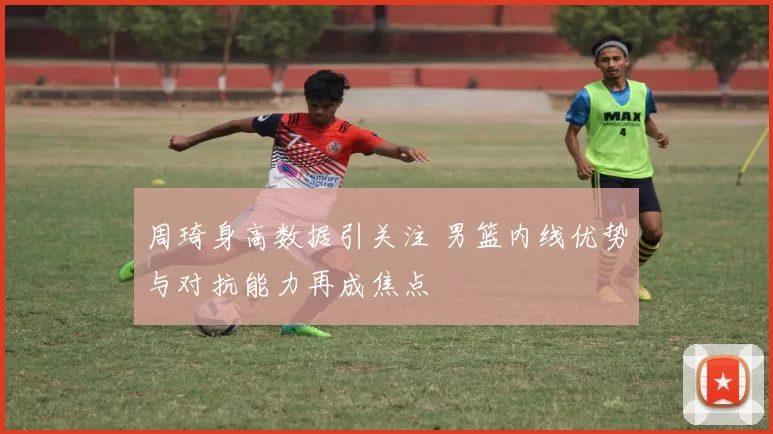 周琦身高数据引关注 男篮内线优势与对抗能力再成焦点