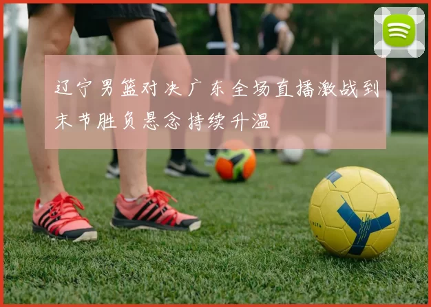 辽宁男篮对决广东全场直播激战到末节胜负悬念持续升温