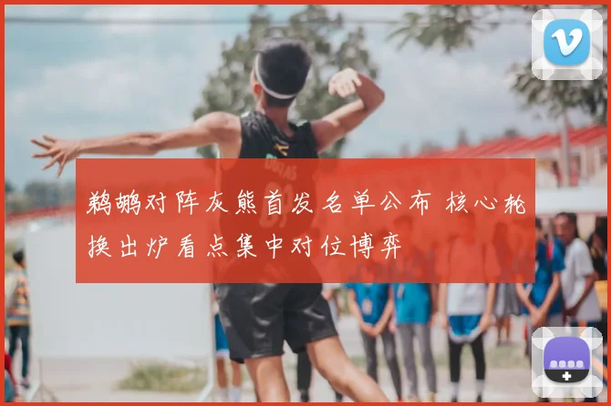 鹈鹕对阵灰熊首发名单公布 核心轮换出炉看点集中对位博弈