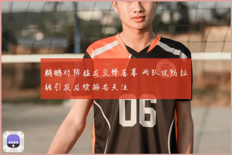 鹈鹕对阵猛龙交锋落幕 两队攻防拉锯引发后续排名关注