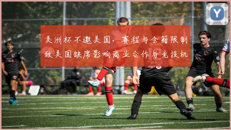 美洲杯不邀美国，赛程与会籍限制致美国缺席影响商业合作与竞技机会